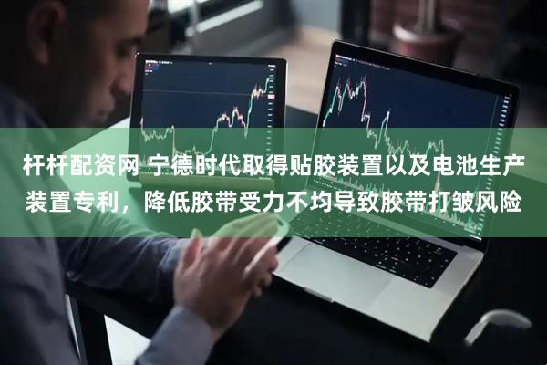 杆杆配资网 宁德时代取得贴胶装置以及电池生产装置专利，降低胶带受力不均导致胶带打皱风险