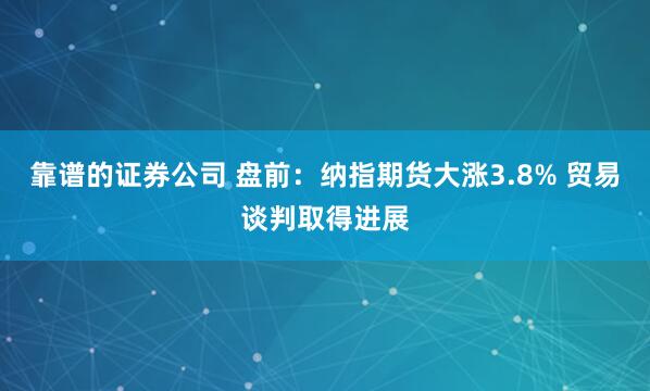 靠谱的证券公司 盘前：纳指期货大涨3.8% 贸易谈判取得进展