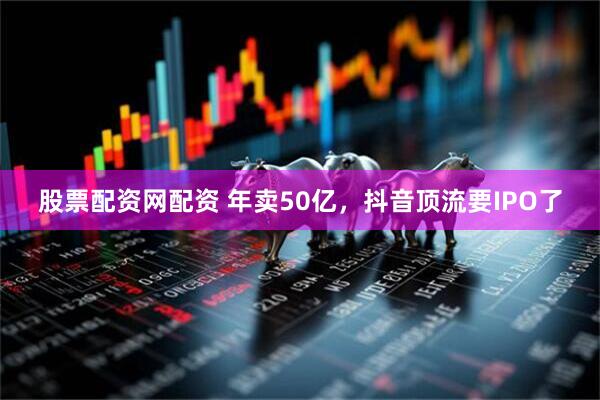 股票配资网配资 年卖50亿，抖音顶流要IPO了