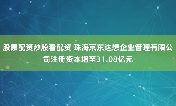 股票配资炒股看配资 珠海京东达想企业管理有限公司注册资本增至31.08亿元