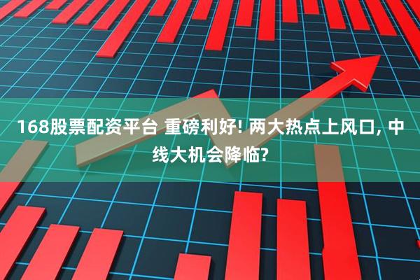 168股票配资平台 重磅利好! 两大热点上风口, 中线大机会降临?