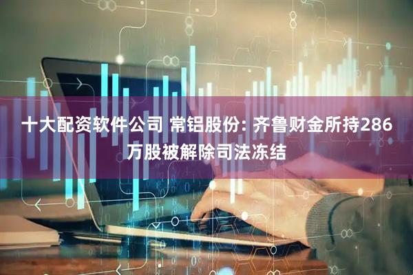 十大配资软件公司 常铝股份: 齐鲁财金所持286万股被解除司法冻结
