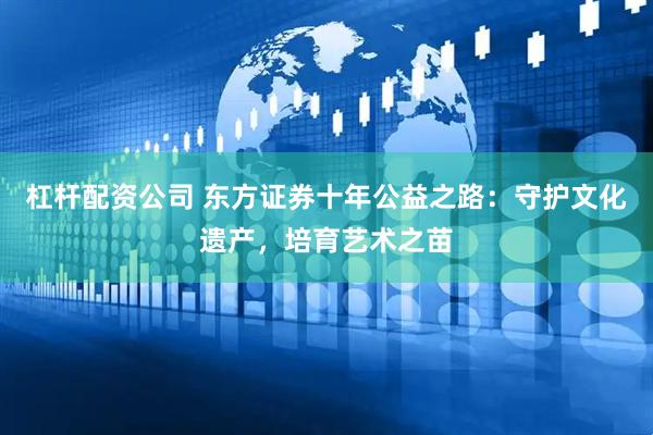 杠杆配资公司 东方证券十年公益之路：守护文化遗产，培育艺术之苗