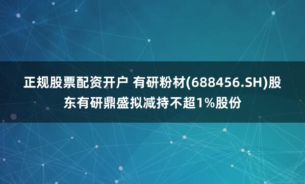 正规股票配资开户 有研粉材(688456.SH)股东有研鼎盛拟减持不超1%股份