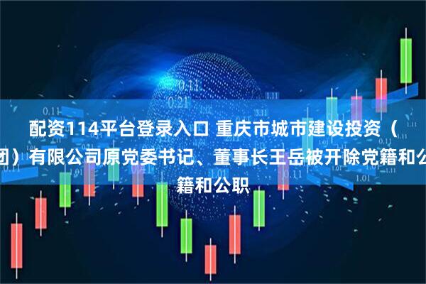 配资114平台登录入口 重庆市城市建设投资（集团）有限公司原党委书记、董事长王岳被开除党籍和公职