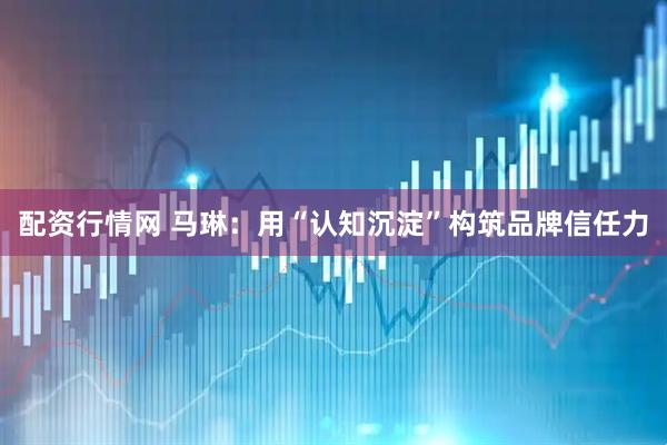 配资行情网 马琳：用“认知沉淀”构筑品牌信任力