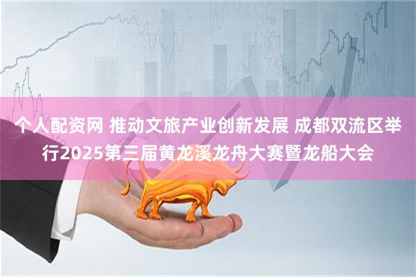 个人配资网 推动文旅产业创新发展 成都双流区举行2025第三届黄龙溪龙舟大赛暨龙船大会