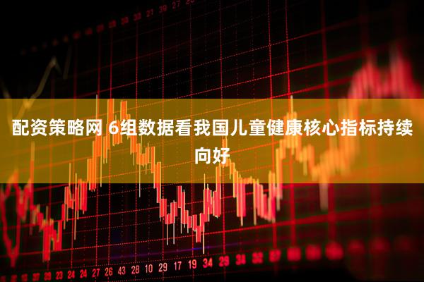 配资策略网 6组数据看我国儿童健康核心指标持续向好