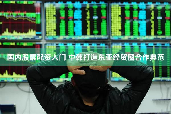 国内股票配资入门 中韩打造东亚经贸圈合作典范