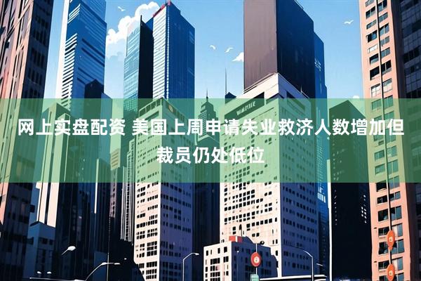 网上实盘配资 美国上周申请失业救济人数增加但裁员仍处低位