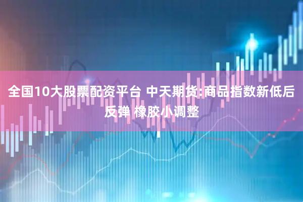 全国10大股票配资平台 中天期货:商品指数新低后反弹 橡胶小调整