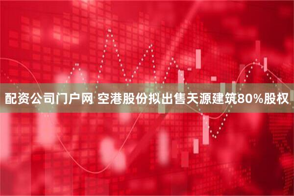 配资公司门户网 空港股份拟出售天源建筑80%股权