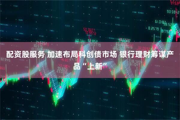 配资股服务 加速布局科创债市场 银行理财筹谋产品“上新”
