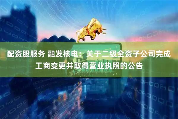 配资股服务 融发核电：关于二级全资子公司完成工商变更并取得营业执照的公告