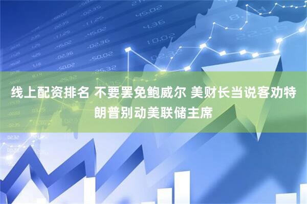 线上配资排名 不要罢免鲍威尔 美财长当说客劝特朗普别动美联储主席
