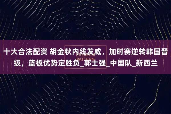 十大合法配资 胡金秋内线发威，加时赛逆转韩国晋级，篮板优势定胜负_郭士强_中国队_新西兰