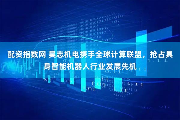 配资指数网 昊志机电携手全球计算联盟，抢占具身智能机器人行业发展先机